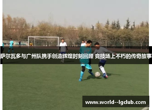 萨尔瓦多与广州队携手创造辉煌时刻回顾 竞技场上不朽的传奇故事