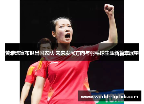 黄雅琼宣布退出国家队 未来发展方向与羽毛球生涯新篇章展望