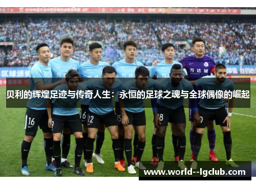 贝利的辉煌足迹与传奇人生：永恒的足球之魂与全球偶像的崛起