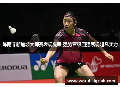 陈雨菲新加坡大师赛表现亮眼 强势晋级四强展现超凡实力 陈雨菲新加坡大师赛表现亮眼 强势晋级四强展现超凡实力