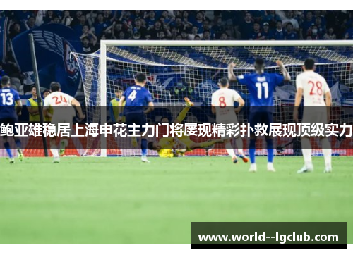 鲍亚雄稳居上海申花主力门将屡现精彩扑救展现顶级实力
