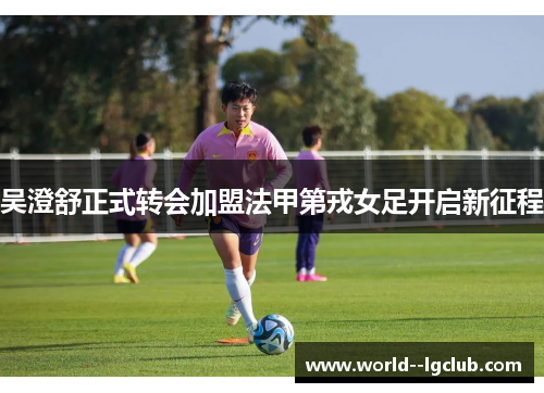 吴澄舒正式转会加盟法甲第戎女足开启新征程 吴澄舒正式转会加盟法甲第戎女足开启新征程